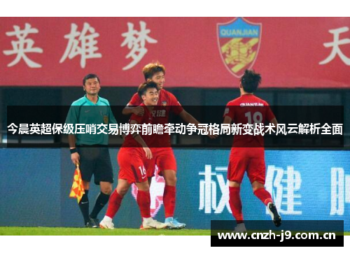 今晨英超保级压哨交易博弈前瞻牵动争冠格局新变战术风云解析全面 今晨英超保级压哨交易博弈前瞻牵动争冠格局新变战术风云解析全面